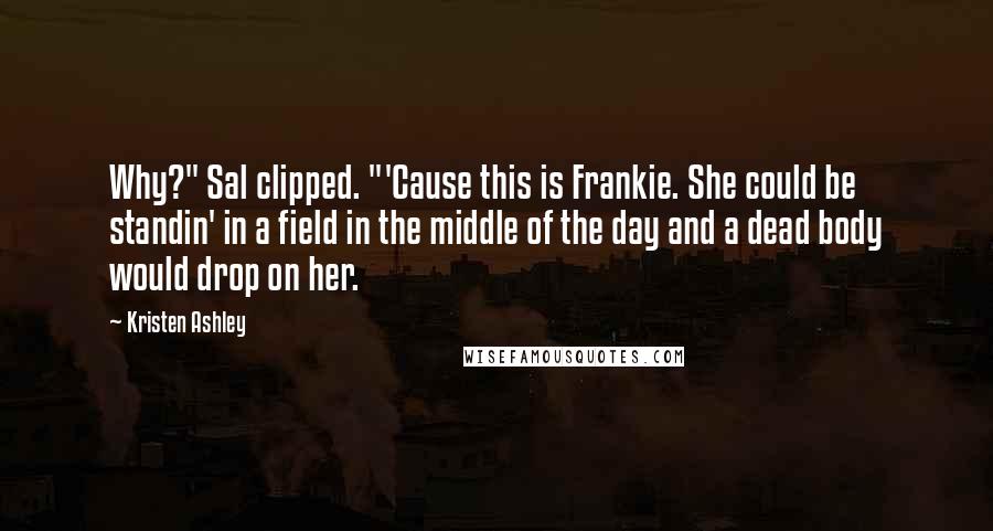 Kristen Ashley Quotes: Why?" Sal clipped. "'Cause this is Frankie. She could be standin' in a field in the middle of the day and a dead body would drop on her.