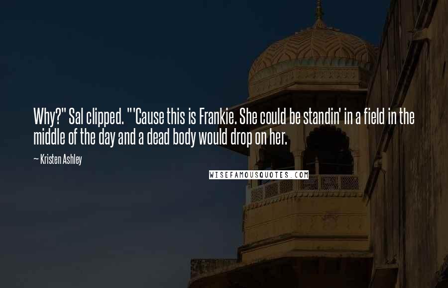 Kristen Ashley Quotes: Why?" Sal clipped. "'Cause this is Frankie. She could be standin' in a field in the middle of the day and a dead body would drop on her.