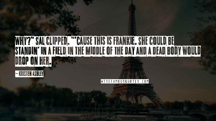 Kristen Ashley Quotes: Why?" Sal clipped. "'Cause this is Frankie. She could be standin' in a field in the middle of the day and a dead body would drop on her.