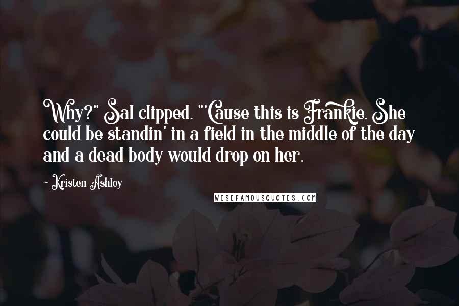 Kristen Ashley Quotes: Why?" Sal clipped. "'Cause this is Frankie. She could be standin' in a field in the middle of the day and a dead body would drop on her.