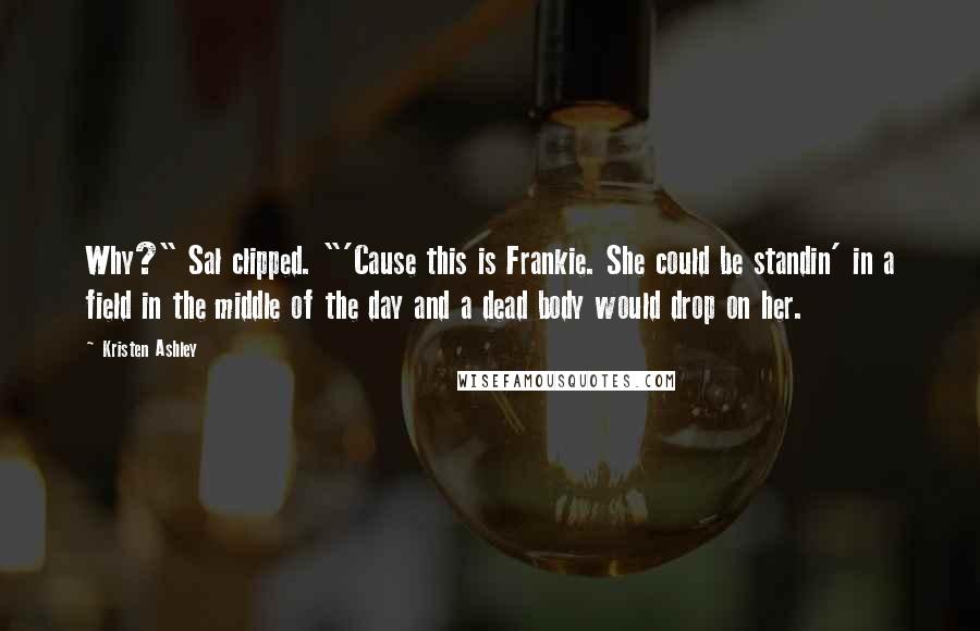 Kristen Ashley Quotes: Why?" Sal clipped. "'Cause this is Frankie. She could be standin' in a field in the middle of the day and a dead body would drop on her.
