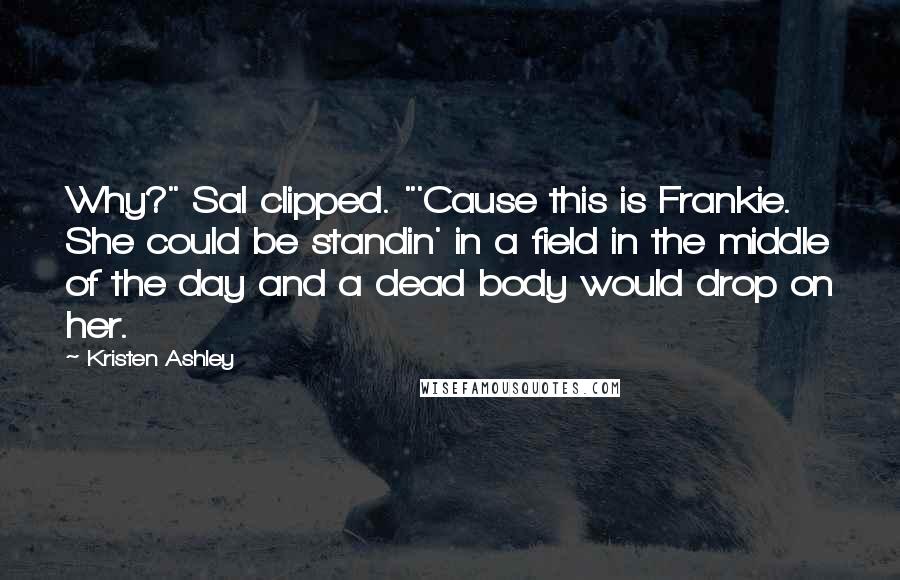 Kristen Ashley Quotes: Why?" Sal clipped. "'Cause this is Frankie. She could be standin' in a field in the middle of the day and a dead body would drop on her.