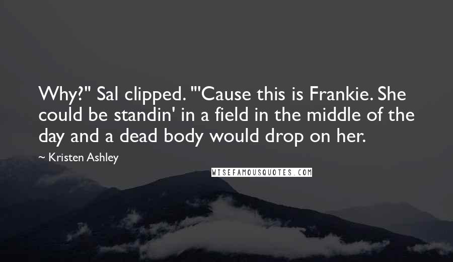 Kristen Ashley Quotes: Why?" Sal clipped. "'Cause this is Frankie. She could be standin' in a field in the middle of the day and a dead body would drop on her.