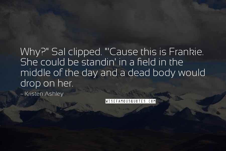 Kristen Ashley Quotes: Why?" Sal clipped. "'Cause this is Frankie. She could be standin' in a field in the middle of the day and a dead body would drop on her.