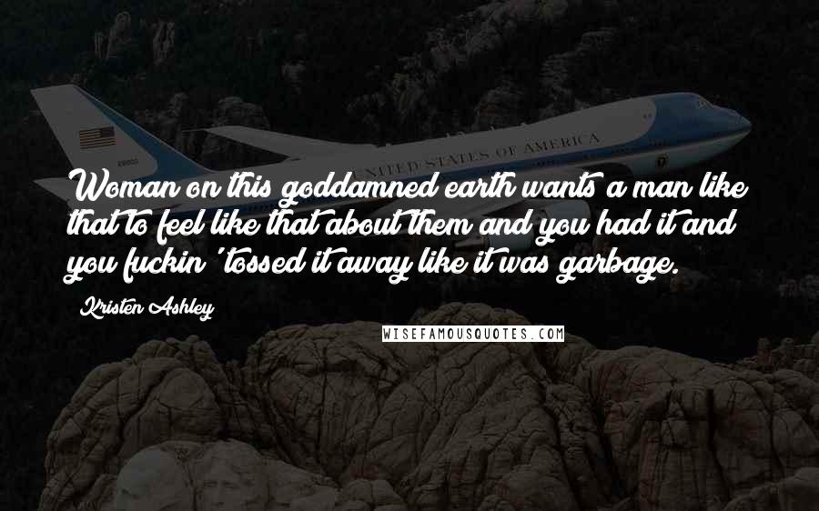 Kristen Ashley Quotes: Woman on this goddamned earth wants a man like that to feel like that about them and you had it and you fuckin' tossed it away like it was garbage.