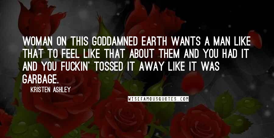 Kristen Ashley Quotes: Woman on this goddamned earth wants a man like that to feel like that about them and you had it and you fuckin' tossed it away like it was garbage.