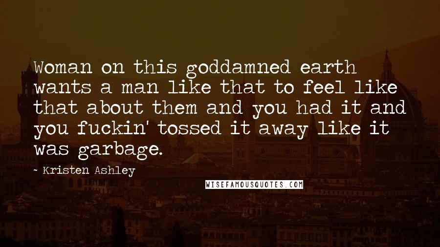 Kristen Ashley Quotes: Woman on this goddamned earth wants a man like that to feel like that about them and you had it and you fuckin' tossed it away like it was garbage.