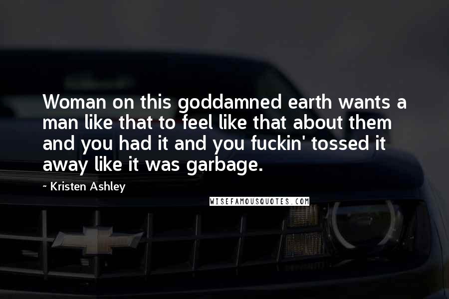 Kristen Ashley Quotes: Woman on this goddamned earth wants a man like that to feel like that about them and you had it and you fuckin' tossed it away like it was garbage.