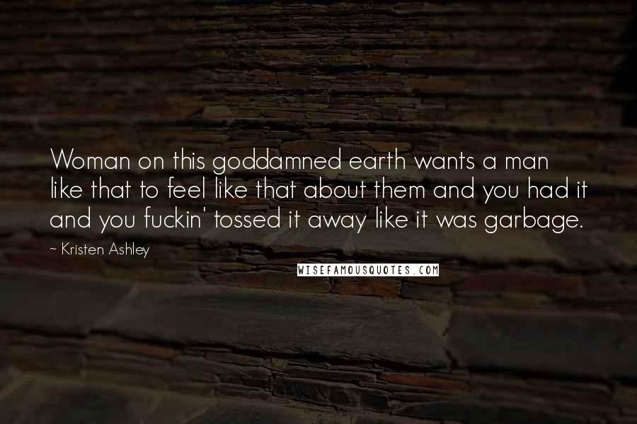 Kristen Ashley Quotes: Woman on this goddamned earth wants a man like that to feel like that about them and you had it and you fuckin' tossed it away like it was garbage.