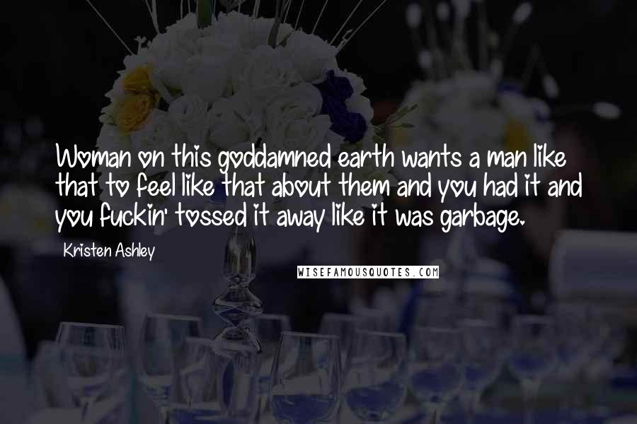 Kristen Ashley Quotes: Woman on this goddamned earth wants a man like that to feel like that about them and you had it and you fuckin' tossed it away like it was garbage.