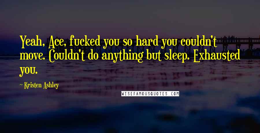 Kristen Ashley Quotes: Yeah, Ace, fucked you so hard you couldn't move. Couldn't do anything but sleep. Exhausted you.
