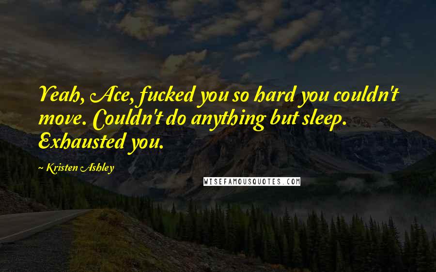 Kristen Ashley Quotes: Yeah, Ace, fucked you so hard you couldn't move. Couldn't do anything but sleep. Exhausted you.