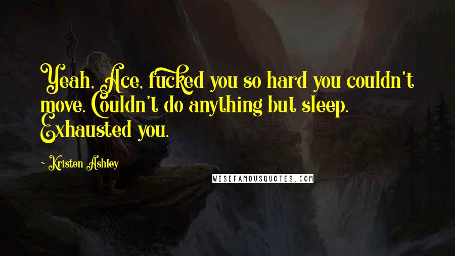 Kristen Ashley Quotes: Yeah, Ace, fucked you so hard you couldn't move. Couldn't do anything but sleep. Exhausted you.