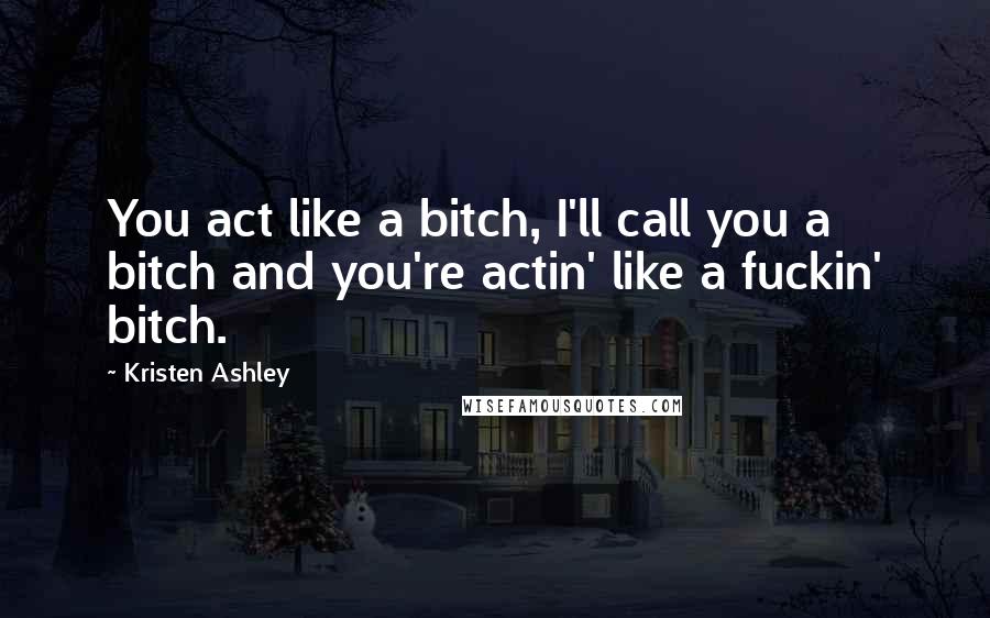 Kristen Ashley Quotes: You act like a bitch, I'll call you a bitch and you're actin' like a fuckin' bitch.