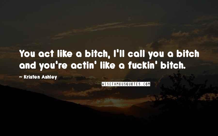 Kristen Ashley Quotes: You act like a bitch, I'll call you a bitch and you're actin' like a fuckin' bitch.
