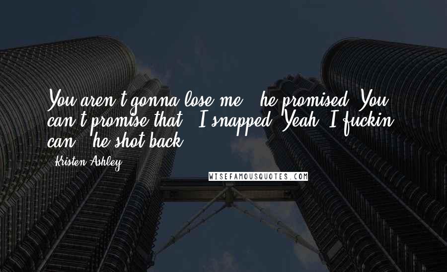 Kristen Ashley Quotes: You aren't gonna lose me," he promised."You can't promise that," I snapped."Yeah, I fuckin' can," he shot back.