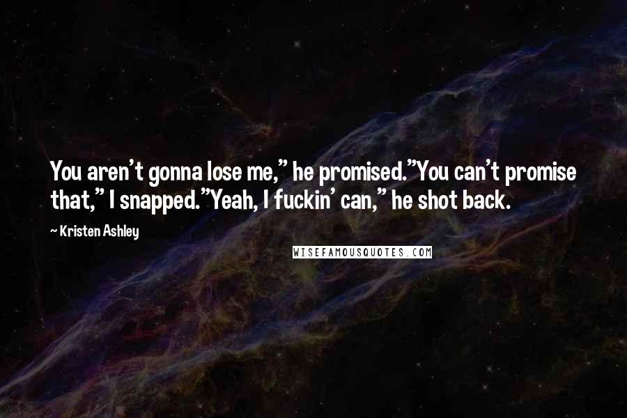 Kristen Ashley Quotes: You aren't gonna lose me," he promised."You can't promise that," I snapped."Yeah, I fuckin' can," he shot back.