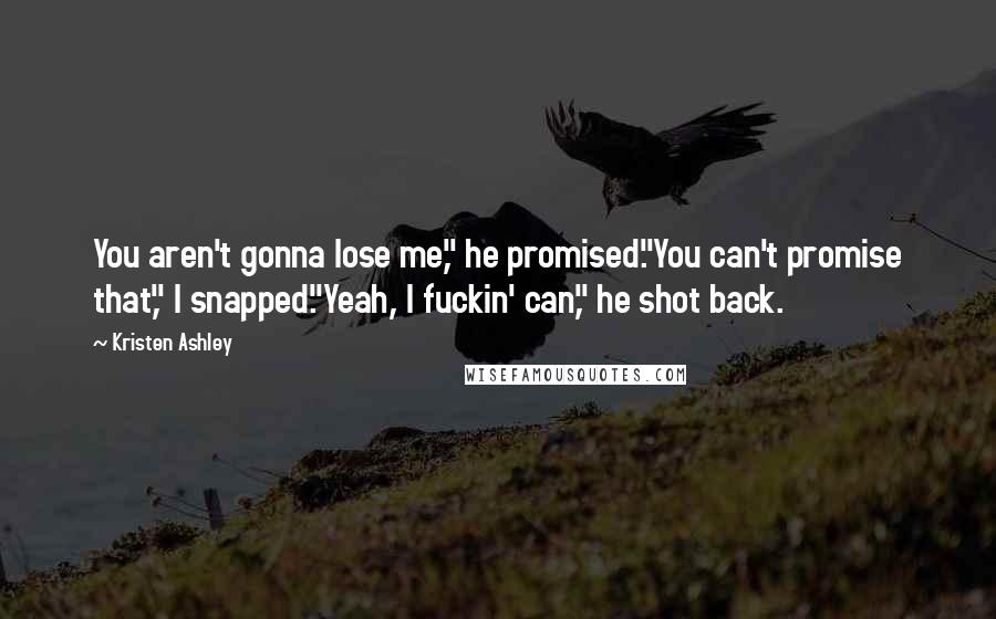 Kristen Ashley Quotes: You aren't gonna lose me," he promised."You can't promise that," I snapped."Yeah, I fuckin' can," he shot back.