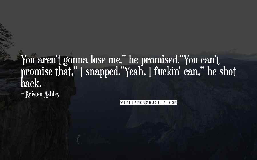 Kristen Ashley Quotes: You aren't gonna lose me," he promised."You can't promise that," I snapped."Yeah, I fuckin' can," he shot back.