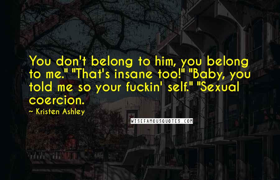 Kristen Ashley Quotes: You don't belong to him, you belong to me." "That's insane too!" "Baby, you told me so your fuckin' self." "Sexual coercion.