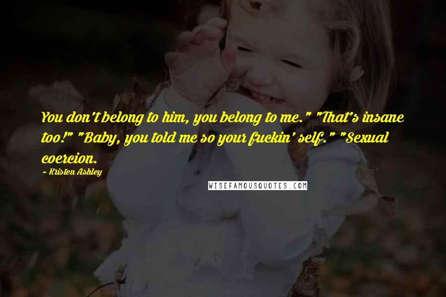 Kristen Ashley Quotes: You don't belong to him, you belong to me." "That's insane too!" "Baby, you told me so your fuckin' self." "Sexual coercion.