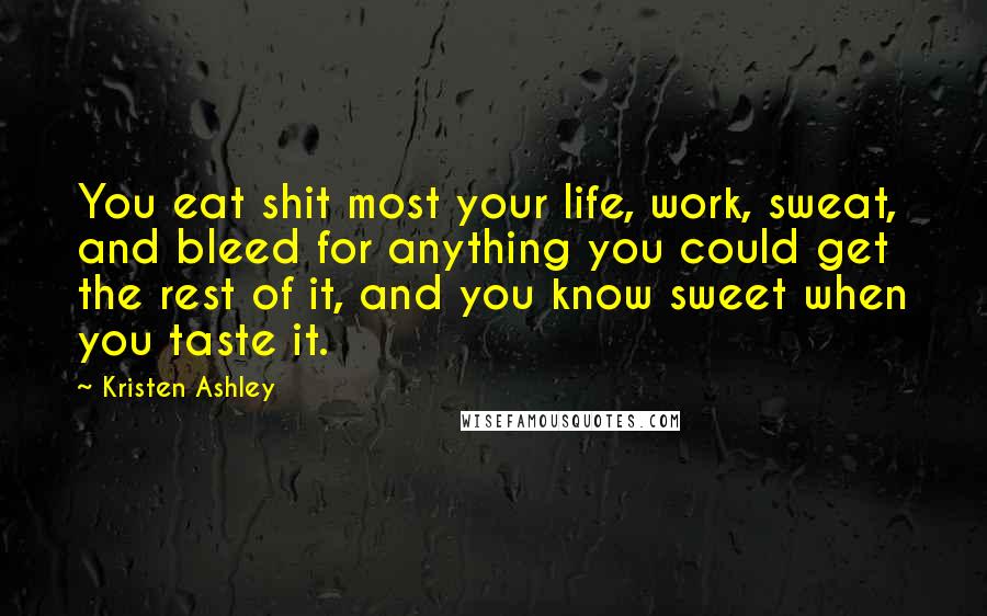 Kristen Ashley Quotes: You eat shit most your life, work, sweat, and bleed for anything you could get the rest of it, and you know sweet when you taste it.