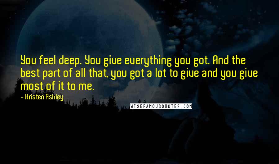 Kristen Ashley Quotes: You feel deep. You give everything you got. And the best part of all that, you got a lot to give and you give most of it to me.