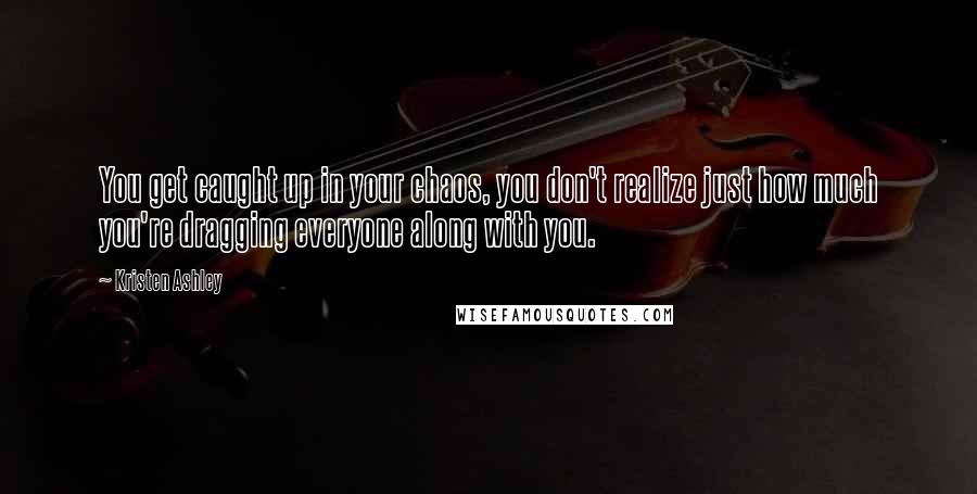 Kristen Ashley Quotes: You get caught up in your chaos, you don't realize just how much you're dragging everyone along with you.