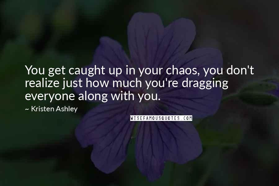 Kristen Ashley Quotes: You get caught up in your chaos, you don't realize just how much you're dragging everyone along with you.