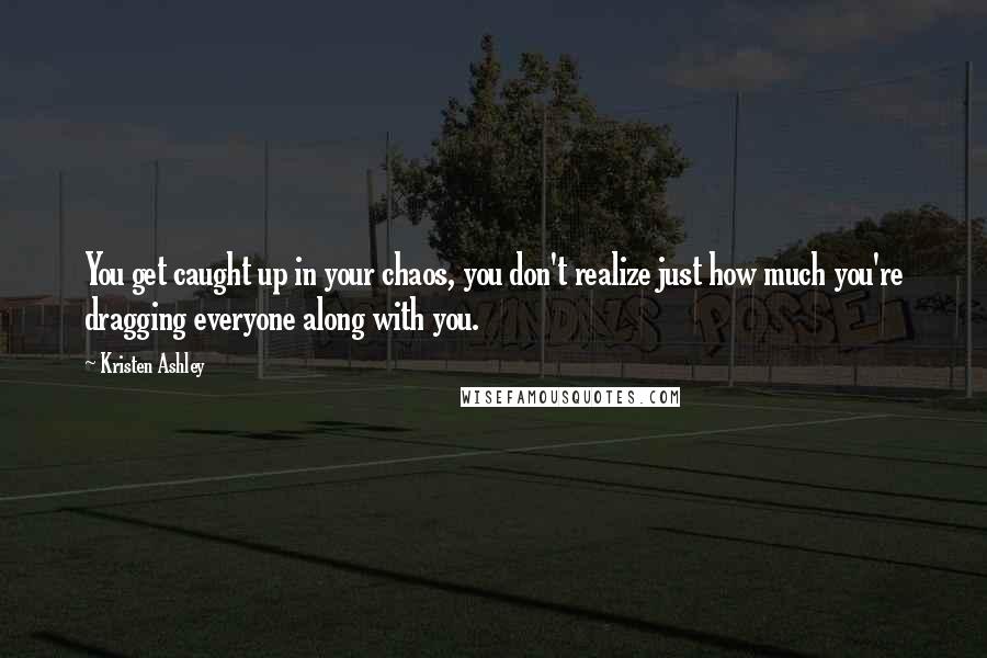 Kristen Ashley Quotes: You get caught up in your chaos, you don't realize just how much you're dragging everyone along with you.