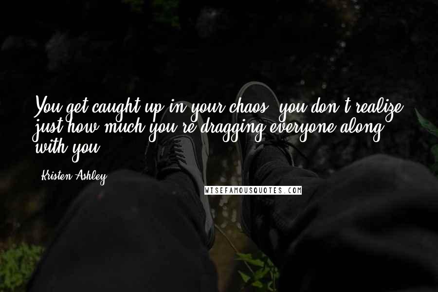 Kristen Ashley Quotes: You get caught up in your chaos, you don't realize just how much you're dragging everyone along with you.