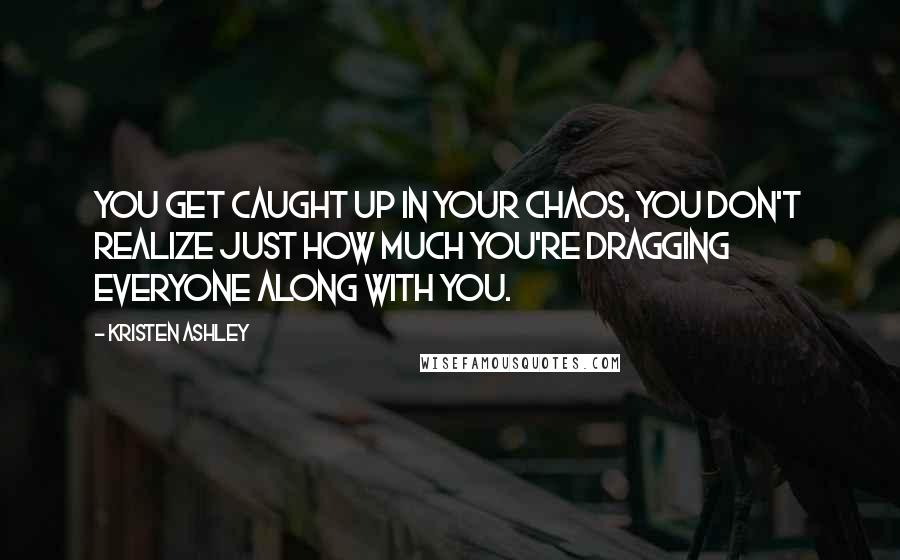 Kristen Ashley Quotes: You get caught up in your chaos, you don't realize just how much you're dragging everyone along with you.