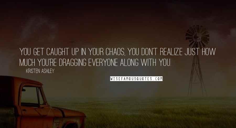 Kristen Ashley Quotes: You get caught up in your chaos, you don't realize just how much you're dragging everyone along with you.