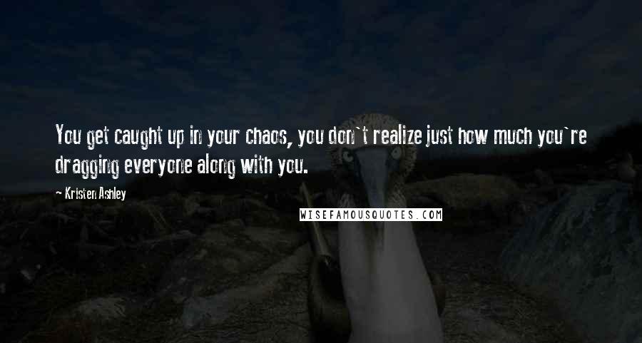 Kristen Ashley Quotes: You get caught up in your chaos, you don't realize just how much you're dragging everyone along with you.