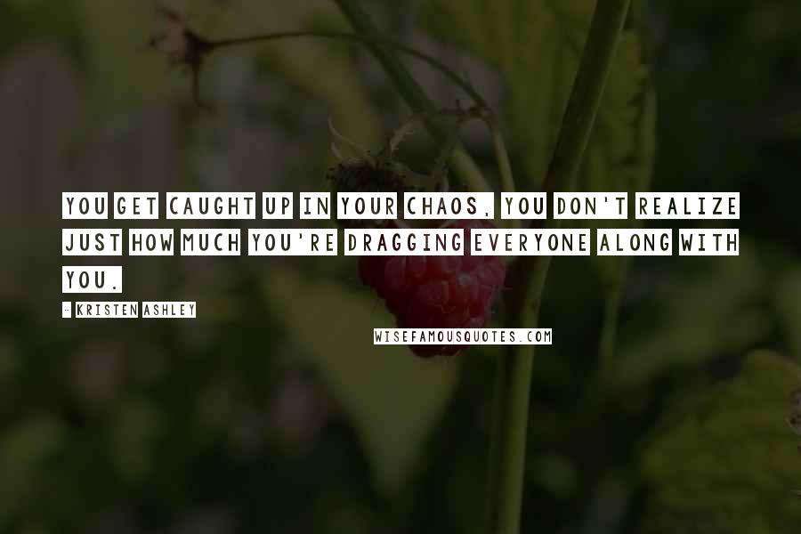 Kristen Ashley Quotes: You get caught up in your chaos, you don't realize just how much you're dragging everyone along with you.