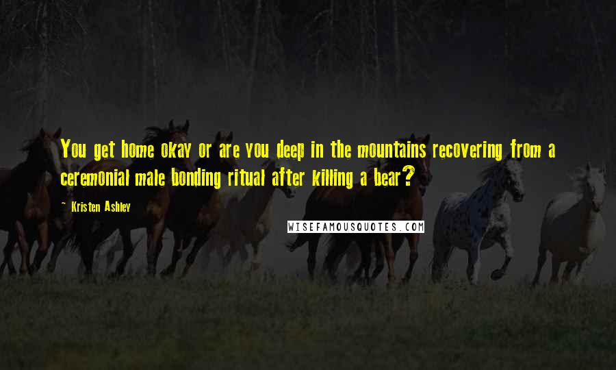 Kristen Ashley Quotes: You get home okay or are you deep in the mountains recovering from a ceremonial male bonding ritual after killing a bear?