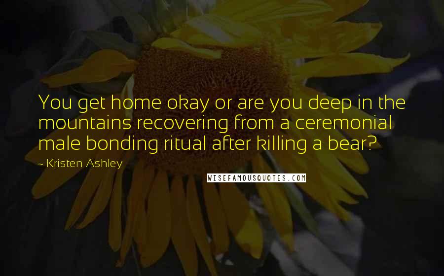 Kristen Ashley Quotes: You get home okay or are you deep in the mountains recovering from a ceremonial male bonding ritual after killing a bear?