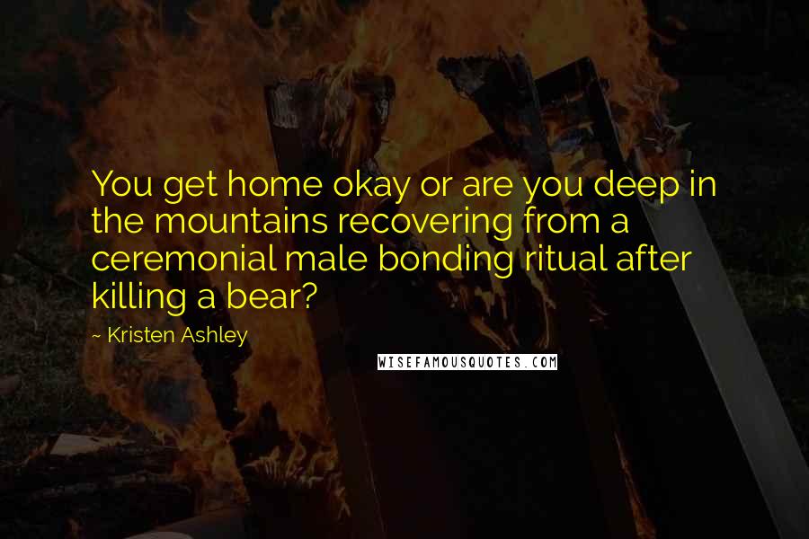 Kristen Ashley Quotes: You get home okay or are you deep in the mountains recovering from a ceremonial male bonding ritual after killing a bear?