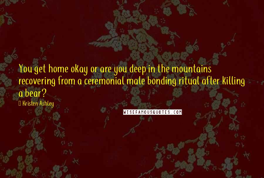 Kristen Ashley Quotes: You get home okay or are you deep in the mountains recovering from a ceremonial male bonding ritual after killing a bear?