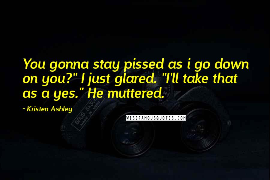 Kristen Ashley Quotes: You gonna stay pissed as i go down on you?" I just glared. "I'll take that as a yes." He muttered.