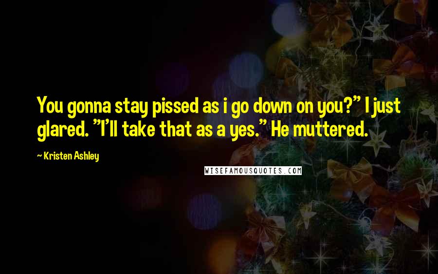 Kristen Ashley Quotes: You gonna stay pissed as i go down on you?" I just glared. "I'll take that as a yes." He muttered.