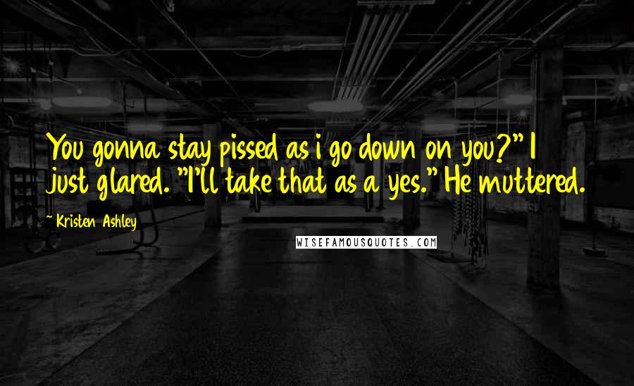 Kristen Ashley Quotes: You gonna stay pissed as i go down on you?" I just glared. "I'll take that as a yes." He muttered.