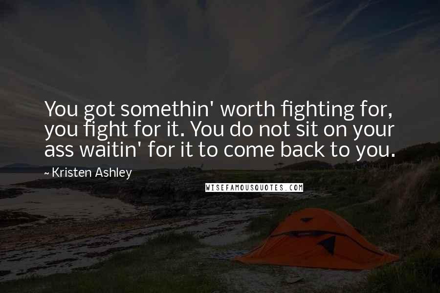 Kristen Ashley Quotes: You got somethin' worth fighting for, you fight for it. You do not sit on your ass waitin' for it to come back to you.
