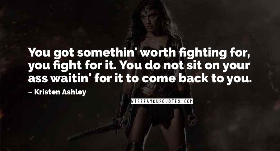 Kristen Ashley Quotes: You got somethin' worth fighting for, you fight for it. You do not sit on your ass waitin' for it to come back to you.