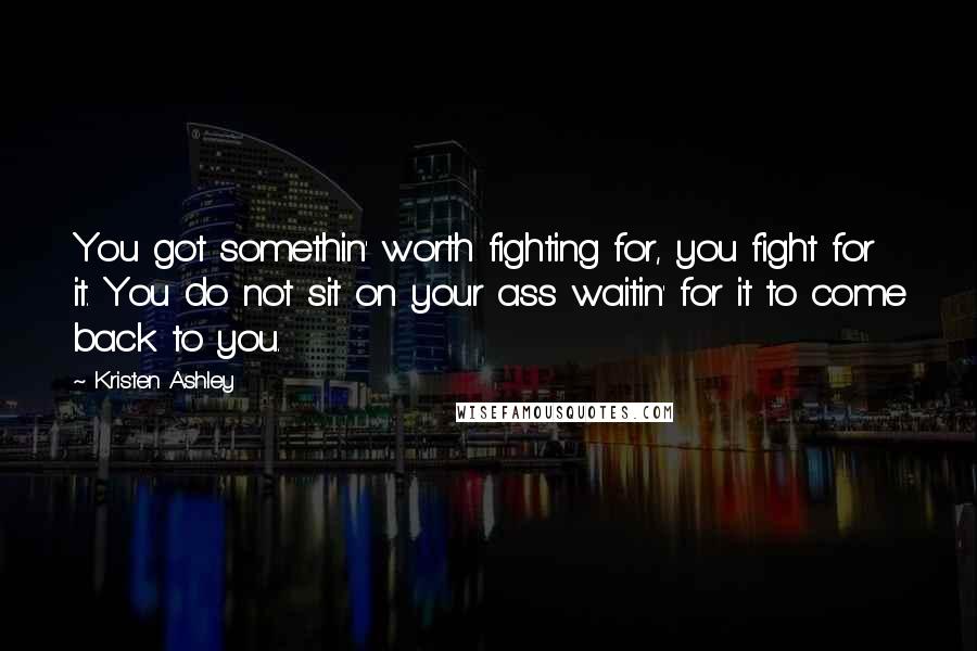 Kristen Ashley Quotes: You got somethin' worth fighting for, you fight for it. You do not sit on your ass waitin' for it to come back to you.