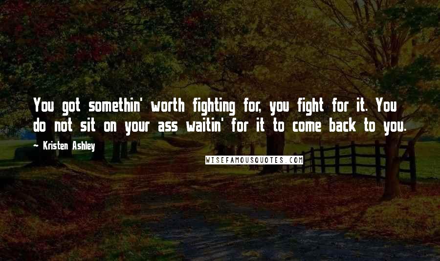 Kristen Ashley Quotes: You got somethin' worth fighting for, you fight for it. You do not sit on your ass waitin' for it to come back to you.
