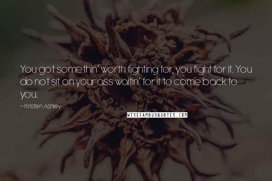 Kristen Ashley Quotes: You got somethin' worth fighting for, you fight for it. You do not sit on your ass waitin' for it to come back to you.