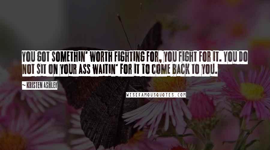 Kristen Ashley Quotes: You got somethin' worth fighting for, you fight for it. You do not sit on your ass waitin' for it to come back to you.