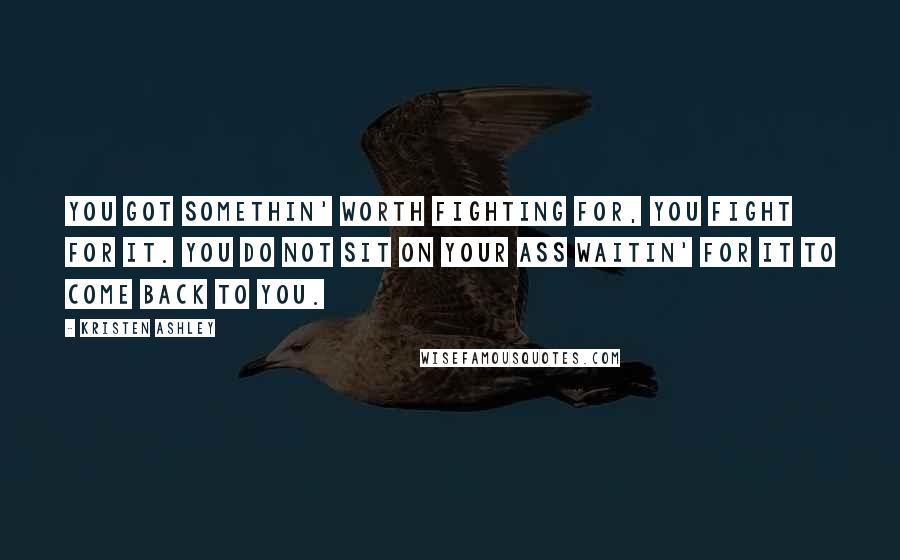 Kristen Ashley Quotes: You got somethin' worth fighting for, you fight for it. You do not sit on your ass waitin' for it to come back to you.