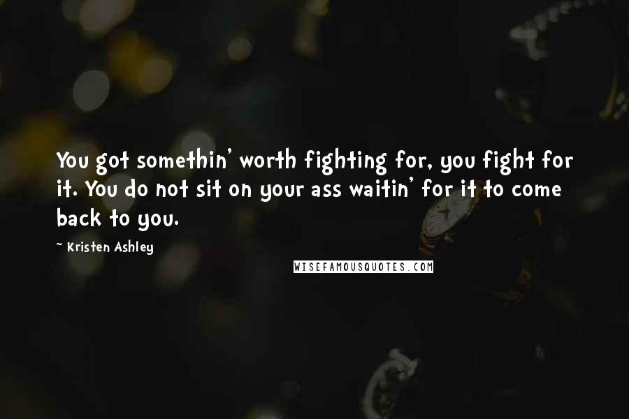 Kristen Ashley Quotes: You got somethin' worth fighting for, you fight for it. You do not sit on your ass waitin' for it to come back to you.